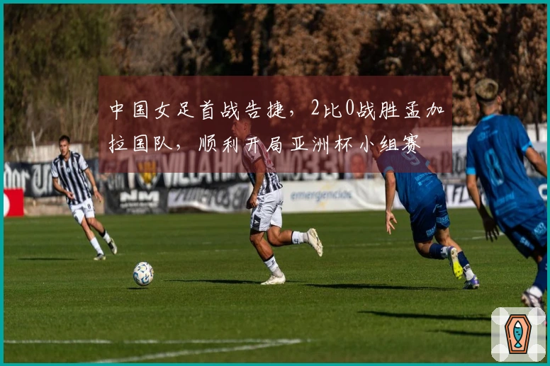 中国女足首战告捷，2比0战胜孟加拉国队，顺利开局亚洲杯小组赛