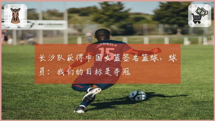 长沙队获得中国女篮签名篮球，球员：我们的目标是夺冠