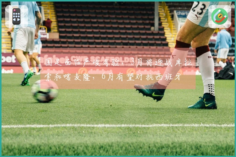 国足面临严峻考验，3月将迎战库拉索和喀麦隆，6月有望对抗西班牙