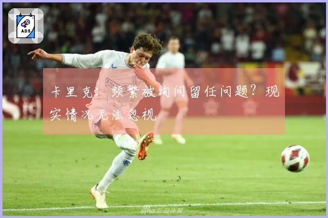 卡里克：频繁被询问留任问题？现实情况无法忽视