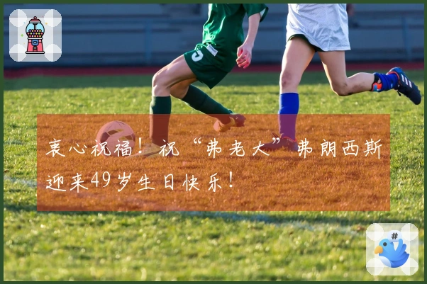 衷心祝福！祝“弗老大”弗朗西斯迎来49岁生日快乐！