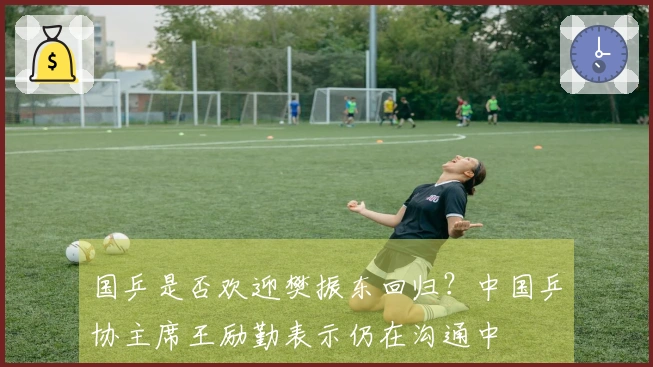 国乒是否欢迎樊振东回归？中国乒协主席王励勤表示仍在沟通中