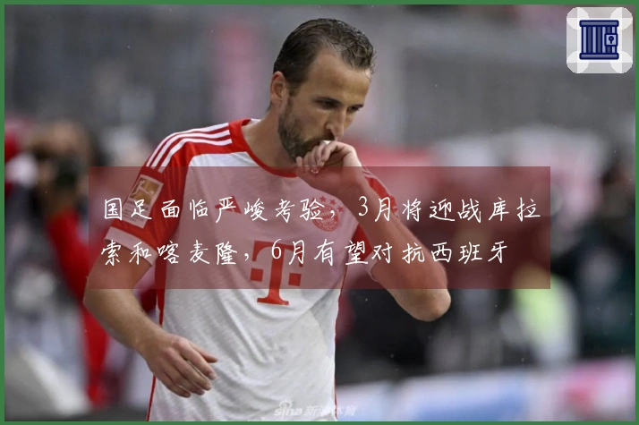 国足面临严峻考验，3月将迎战库拉索和喀麦隆，6月有望对抗西班牙