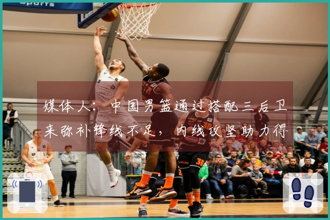 媒体人：中国男篮通过搭配三后卫来弥补锋线不足，内线攻坚助力得分提升