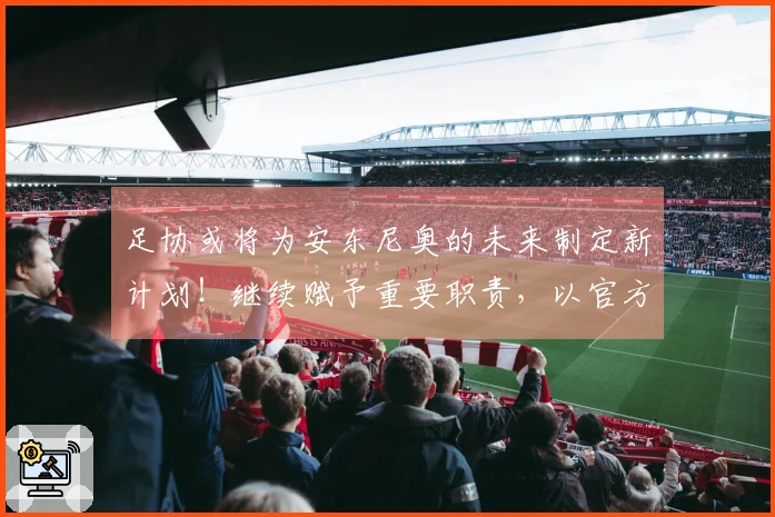 足协或将为安东尼奥的未来制定新计划！继续赋予重要职责，以官方公告为准