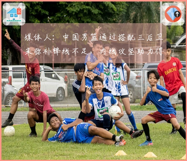 媒体人：中国男篮通过搭配三后卫来弥补锋线不足，内线攻坚助力得分提升