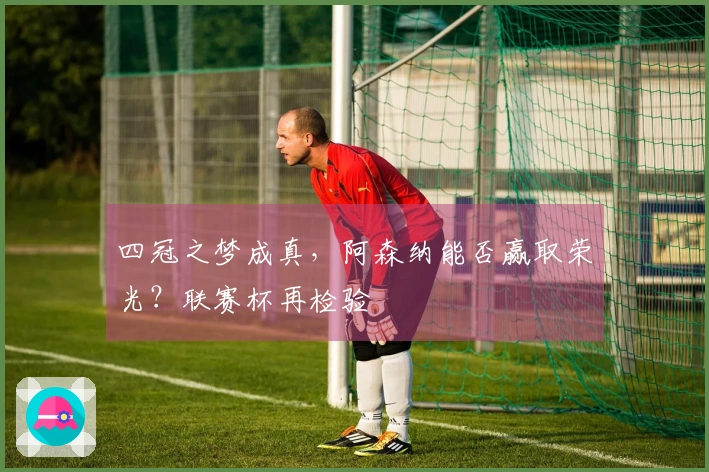 四冠之梦成真，阿森纳能否赢取荣光？联赛杯再检验