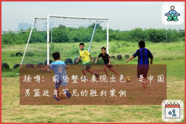 杨鸣：前场整体表现出色，是中国男篮近年罕见的胜利案例