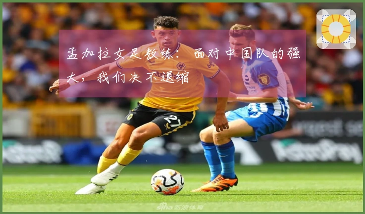 孟加拉女足教练：面对中国队的强大，我们决不退缩