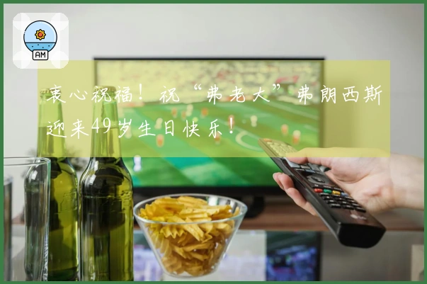 衷心祝福！祝“弗老大”弗朗西斯迎来49岁生日快乐！