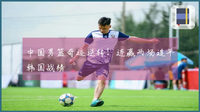 中国男篮奇迹逆转！连赢两场追平韩国战绩