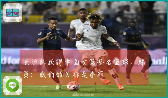 长沙队获得中国女篮签名篮球，球员：我们的目标是夺冠