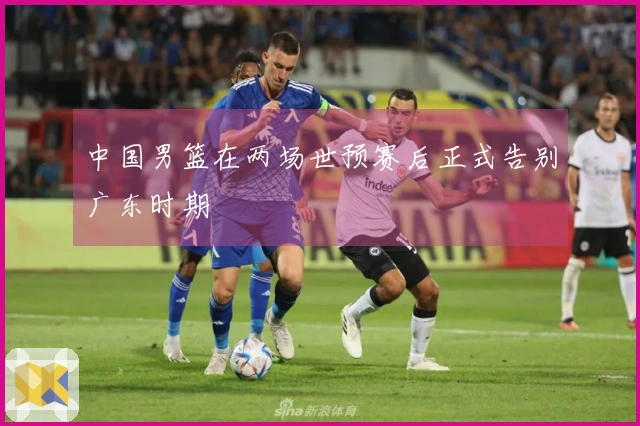 中国男篮在两场世预赛后正式告别广东时期
