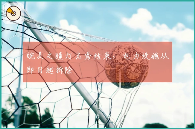 皖美之瞳灯光秀结束，电力设施从即日起拆除