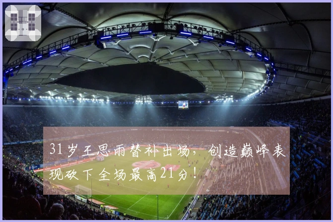 31岁王思雨替补出场，创造巅峰表现砍下全场最高21分！
