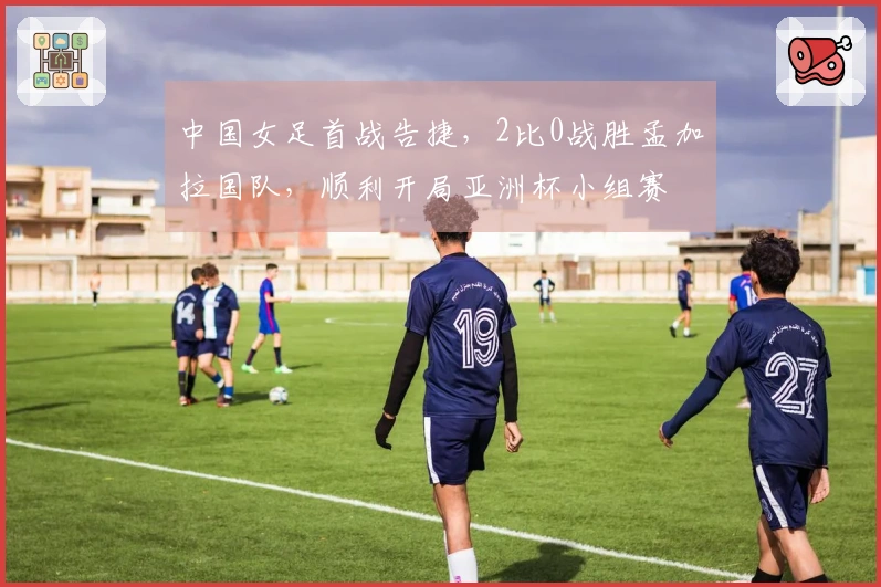 中国女足首战告捷，2比0战胜孟加拉国队，顺利开局亚洲杯小组赛