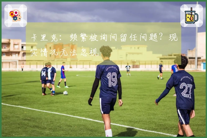 卡里克：频繁被询问留任问题？现实情况无法忽视