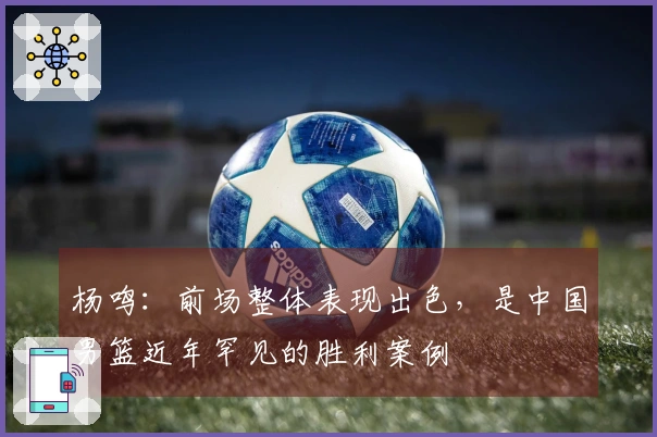 杨鸣：前场整体表现出色，是中国男篮近年罕见的胜利案例