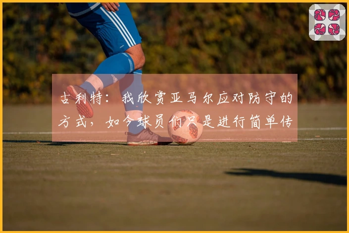 古利特：我欣赏亚马尔应对防守的方式，如今球员们只是进行简单传球。