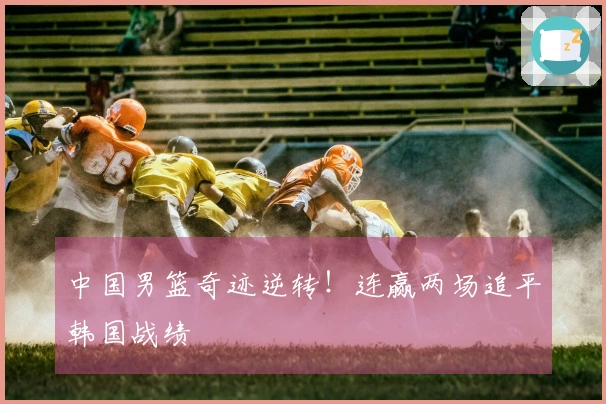 中国男篮奇迹逆转！连赢两场追平韩国战绩